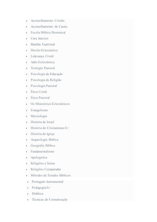  Aconselhamento Cristão
 Aconselhamento de Casais
 Escola Bíblica Dominical
 Cura Interior
 Batalha Espiritual
 Direito Eclesiástico
 Liderança Cristã
 Adm-Eclesiástica
 Teologia Pastoral
 Psicologia da Educação
 Psicologia da Religião
 Psicologia Pastoral
 Ética Cristã
 Ética Pastoral
 Os Ministérios Eclesiásticos
 Evangelismo
 Missiologia
 História de Israel
 História do Cristianismo/li>
 História da Igreja
 Arqueologia Bíblica
 Geografia Bíblica
 Fundamentalismo
 Apologetica
 Religiões e Seitas
 Religiões Comparadas
 Métodos de Estudos Bíblicos
 Português Instrumental
 Pedagogia/li>
 Didática
 Técnicas de Comunicação
 