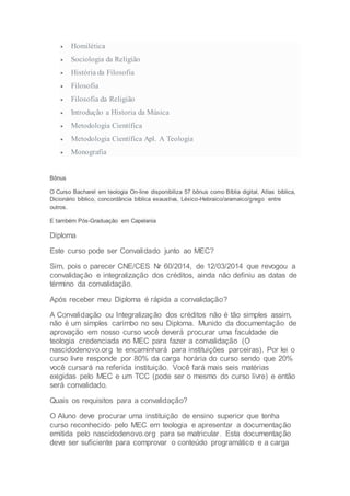  Homilética
 Sociologia da Religião
 História da Filosofia
 Filosofia
 Filosofia da Religião
 Introdução a Historia da Música
 Metodologia Científica
 Metodologia Científica Apl. A Teologia
 Monografia
Bônus
O Curso Bacharel em teologia On-line disponibiliza 57 bônus como Bíblia digital, Atlas bíblica,
Dicionário bíblico, concordância bíblica exaustiva, Léxico-Hebraico/aramaico/grego entre
outros.
E também Pós-Graduação em Capelania
Diploma
Este curso pode ser Convalidado junto ao MEC?
Sim, pois o parecer CNE/CES Nr 60/2014, de 12/03/2014 que revogou a
convalidação e integralização dos créditos, ainda não definiu as datas de
término da convalidação.
Após receber meu Diploma é rápida a convalidação?
A Convalidação ou Integralização dos créditos não é tão simples assim,
não é um simples carimbo no seu Diploma. Munido da documentação de
aprovação em nosso curso você deverá procurar uma faculdade de
teologia credenciada no MEC para fazer a convalidação (O
nascidodenovo.org te encaminhará para instituições parceiras). Por lei o
curso livre responde por 80% da carga horária do curso sendo que 20%
você cursará na referida instituição. Você fará mais seis matérias
exigidas pelo MEC e um TCC (pode ser o mesmo do curso livre) e então
será convalidado.
Quais os requisitos para a convalidação?
O Aluno deve procurar uma instituição de ensino superior que tenha
curso reconhecido pelo MEC em teologia e apresentar a documentação
emitida pelo nascidodenovo.org para se matricular. Esta documentação
deve ser suficiente para comprovar o conteúdo programático e a carga
 
