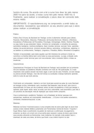 horária do curso. De acordo com a lei o curso livre deve ter pelo menos
2600 h/a para se aceito, o nosso curso tem pelo menos 4000 h/a. E
finalmente, para realizar a convalidação o aluno deve ter concluído todo
ensino médio.
IMPORTANTE: O nascidodenovo.org se compromete a emitir todos os
documentos necessários que estiverem ao seu alcance para que o aluno
possa realizar a convalidação
Público
Público Alvo O Curso de Bacharel em Teologia on-line é altamente indicado para Líderes,
Pastores, Missionários, Diáconos, Professores de Escolas Dominical, Obreiros e Membros.
Estudantes e Profissionais de Psicanálise, Psicologia, Antropologia, Direito, História, Filosofia;
ou seja, todos os que pretendem liderar, ministrar em convenções e conselhos de pastores,
seminários teológicos, institutos teológicos, fazer missões, lecionar, escrever livros, apostilas,
revistas da escola dominical, ministrar estudos bíblicos, seminários, conferências, palestras; e
se habilitar no conhecimento, Teológico, Linguístico, Filosófico, Bíblico, Ministerial e Exegético.
Também é recomendado para todos aqueles que têm interesse de conhecer a fundo os
caminhos e a história bíblica bem como todos os seus pormenores, ou seja, a direção certa
para começar e onde terminar para com isso entender todo o conteúdo bíblico e todas as
anuências.
Características
Características Principais no Curso de Bacharel em Teologia você estudará em um ambiente
On-Line baseado na plataforma Moodle contando com mais de 100 publicações. E o mais
importante você poderá estudar nas horas vagas e sem sair de casa. Portanto, se você deseja
ou precisa estudar Teologia, mas não tem tempo ou condições e deseja realmente aprender,
este é o curso de que você precisa.
Você tendo um computador, internet e um bom local para assistir as aulas do curso Bacharel
em teologia on-line, entendendo quê o resultado final depende mais de você, pois como é
disponibilizado 24 horas por dia e podendo entrar na área da plataforma a hora que desejar o
aprendiz pode repetir várias vezes as aulas com isto a absorverão será automática, pois não é
um processo de decoração mais de repetição que nossa mente conquista.
Visa o conhecimento acadêmico Teológico com a finalidade de formar pessoas com
perspectivas analíticas em cosmovisões diversificadas. - O Curso é de caráter eclesiástico,
ministerial, interdenominacional e Livre.
Materiais
Materiais do Curso Você terá acesso a uma completa área do aluno pelo login do aluno terá
acesso a todo material didático juntamente com Ferramentas Extras de Ensino + Suporte +
Super Bônus Após o acolhimento do pedido de matrícula e confirmação de pagamento,
enviamos ao aluno um e-mail com a sua senha para acessar o campo do aluno para iniciar
seus estudos utilizando as ferramentas mais modernas do mercado onde poderá fazer o
download de cada uma delas, de forma que ficará o seu critério imprimir ou não.
 