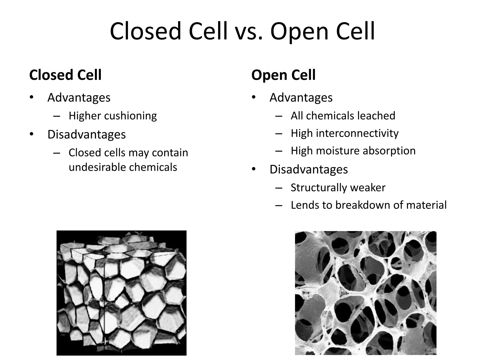 Closed Cell vs. Open CellClosed CellOpen CellAdvantagesHigher cushioningDisadvantagesClosed cells may contain undesirable chemicalsAdvantagesAll chemicals leachedHigh interconnectivityHigh moisture absorptionDisadvantagesStructurally weakerLends to breakdown of material
