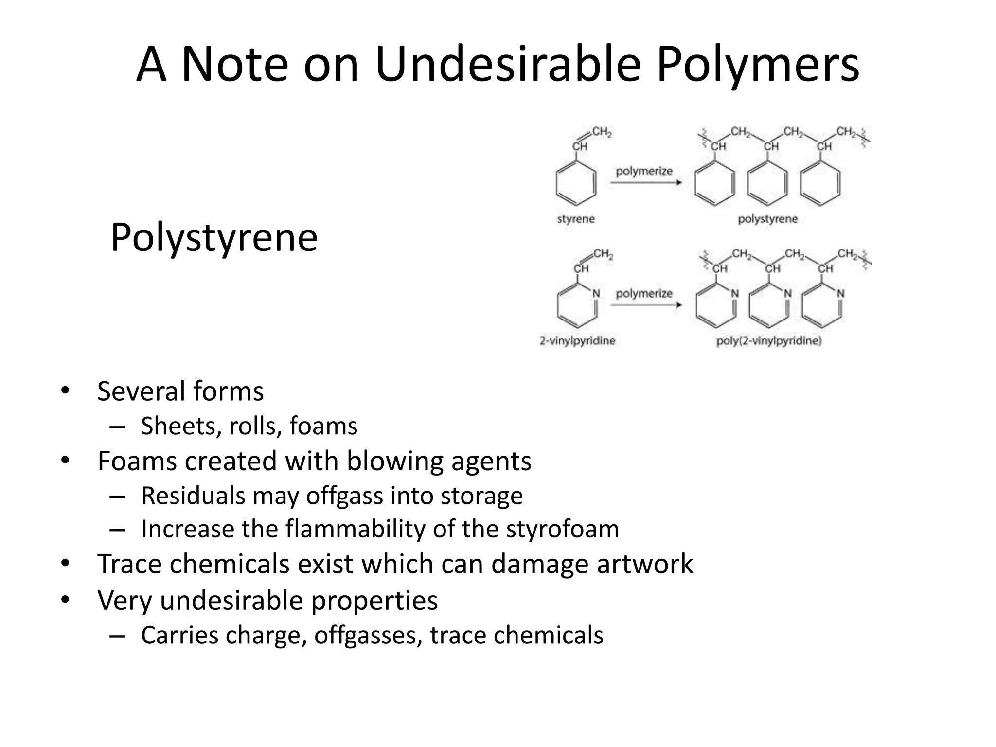 A Note on Undesirable PolymersPolystyreneSeveral formsSheets, rolls, foamsFoams created with blowing agentsResiduals may offgass into storageIncrease the flammability of the styrofoamTrace chemicals exist which can damage artworkVery undesirable propertiesCarries charge, offgasses, trace chemicals