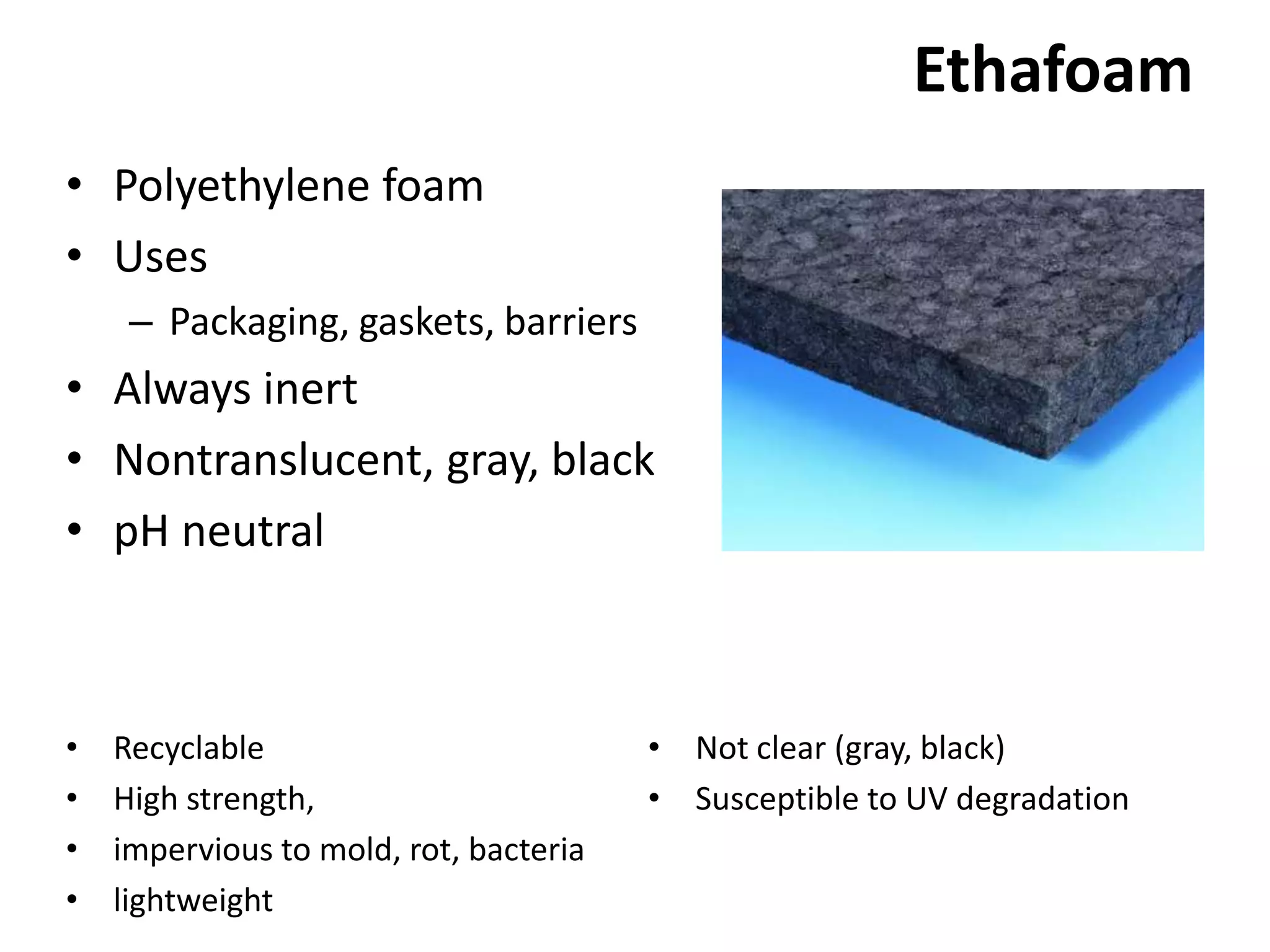 EthafoamPolyethylene foamUsesPackaging, gaskets, barriersAlways inertNontranslucent, gray, blackpH neutralNot clear (gray, black)Susceptible to UV degradationRecyclableHigh strength, impervious to mold, rot, bacterialightweight