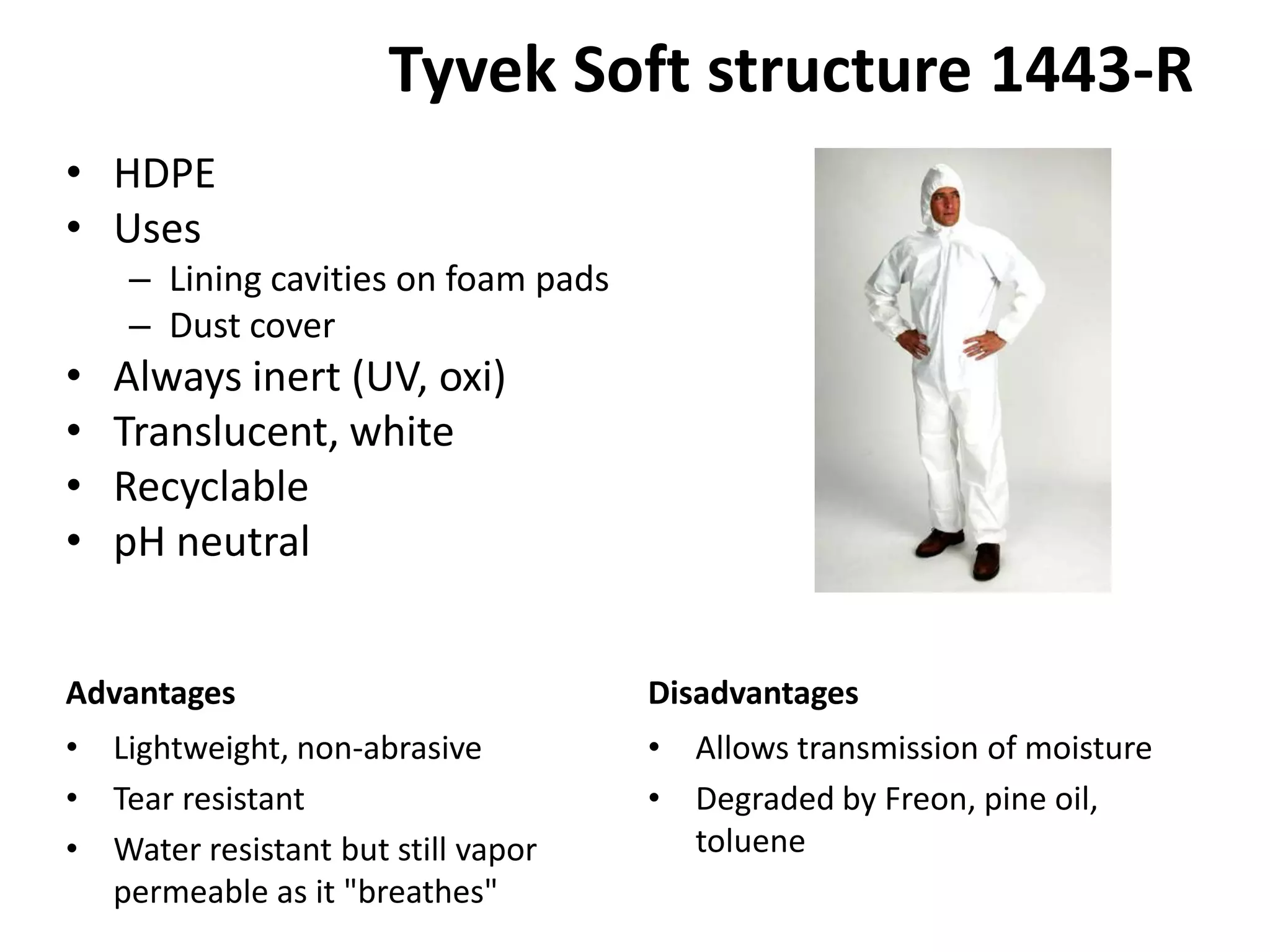 Tyvek Soft structure 1443-R HDPEUsesLining cavities on foam padsDust coverAlways inert (UV, oxi)Translucent, whiteRecyclable pH neutralAllows transmission of moistureDegraded by Freon, pine oil, tolueneLightweight, non-abrasiveTear resistantWater resistant but still vapor permeable as it &quot;breathes&quot;AdvantagesDisadvantages