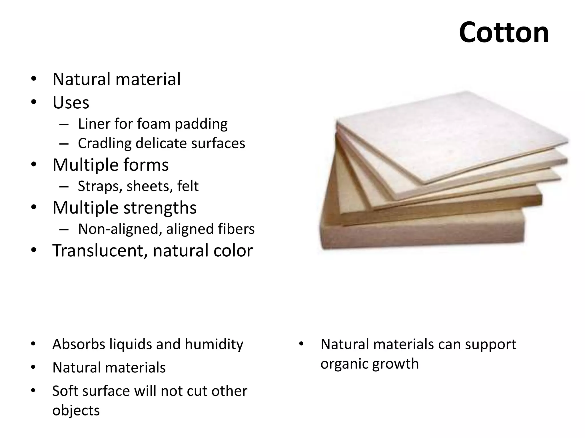 CottonNatural materialUsesLiner for foam paddingCradling delicate surfacesMultiple formsStraps, sheets, feltMultiple strengthsNon-aligned, aligned fibersTranslucent, natural colorNatural materials can support organic growthAbsorbs liquids and humidityNatural materialsSoft surface will not cut other objects