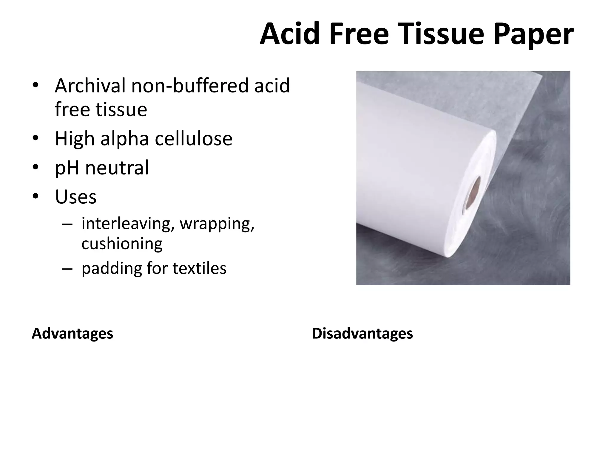 Acid Free Tissue PaperArchival non-buffered acid free tissueHigh alpha cellulosepH neutralUsesinterleaving, wrapping, cushioningpadding for textilesAdvantagesDisadvantages