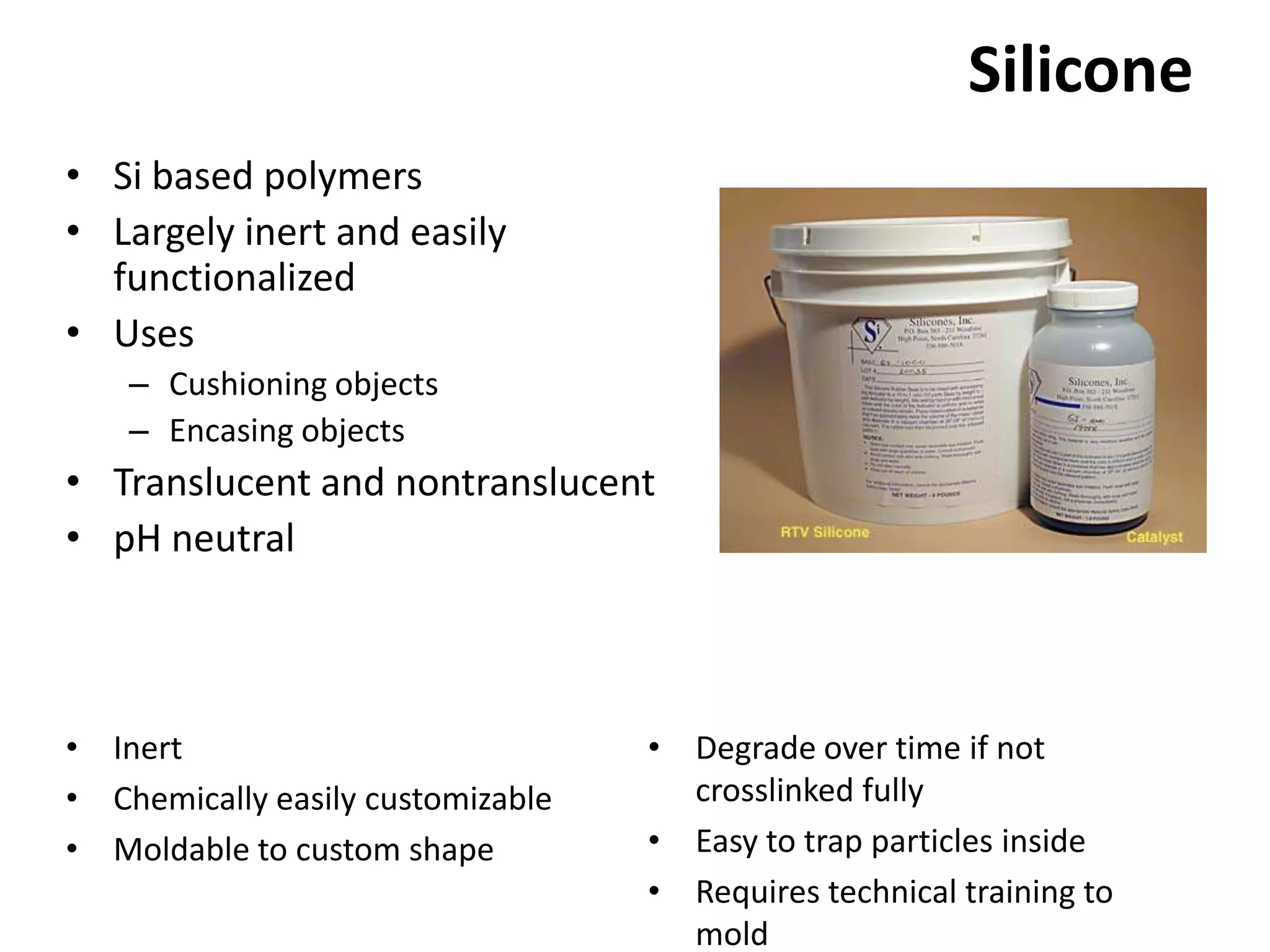 SiliconeSi based polymers Largely inert and easily functionalizedUsesCushioning objectsEncasing objectsTranslucent and nontranslucentpH neutralDegrade over time if not crosslinked fullyEasy to trap particles insideRequires technical training to moldInertChemically easily customizableMoldable to custom shape
