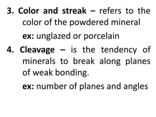 3. Color and streak – refers to the
color of the powdered mineral
ex: unglazed or porcelain
4. Cleavage – is the tendency of
minerals to break along planes
of weak bonding.
ex: number of planes and angles
 