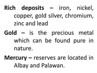 Rich deposits – iron, nickel,
copper, gold silver, chromium,
zinc and lead
Gold – is the precious metal
which can be found pure in
nature.
Mercury – reserves are located in
Albay and Palawan.
 