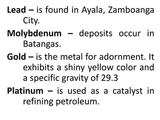 Lead – is found in Ayala, Zamboanga
City.
Molybdenum – deposits occur in
Batangas.
Gold – is the metal for adornment. It
exhibits a shiny yellow color and
a specific gravity of 29.3
Platinum – is used as a catalyst in
refining petroleum.
 