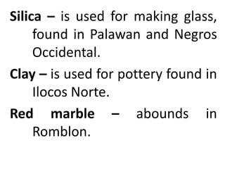 Silica – is used for making glass,
found in Palawan and Negros
Occidental.
Clay – is used for pottery found in
Ilocos Norte.
Red marble – abounds in
Romblon.
 