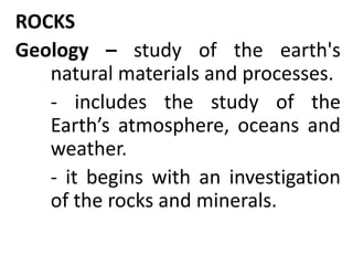 ROCKS
Geology – study of the earth's
natural materials and processes.
- includes the study of the
Earth’s atmosphere, oceans and
weather.
- it begins with an investigation
of the rocks and minerals.
 