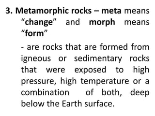 3. Metamorphic rocks – meta means
“change” and morph means
“form”
- are rocks that are formed from
igneous or sedimentary rocks
that were exposed to high
pressure, high temperature or a
combination of both, deep
below the Earth surface.
 