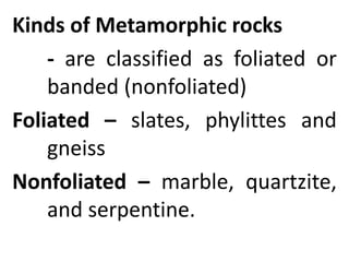 Kinds of Metamorphic rocks
- are classified as foliated or
banded (nonfoliated)
Foliated – slates, phylittes and
gneiss
Nonfoliated – marble, quartzite,
and serpentine.
 