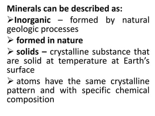 Minerals can be described as:
Inorganic – formed by natural
geologic processes
 formed in nature
 solids – crystalline substance that
are solid at temperature at Earth’s
surface
 atoms have the same crystalline
pattern and with specific chemical
composition
 