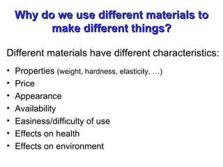 Why do we use different materials to make different things? Different materials have different characteristics: Properties  (weight, hardness, elasticity, …)   Price Appearance Availability Easiness/difficulty of use Effects on health Effects on environment 