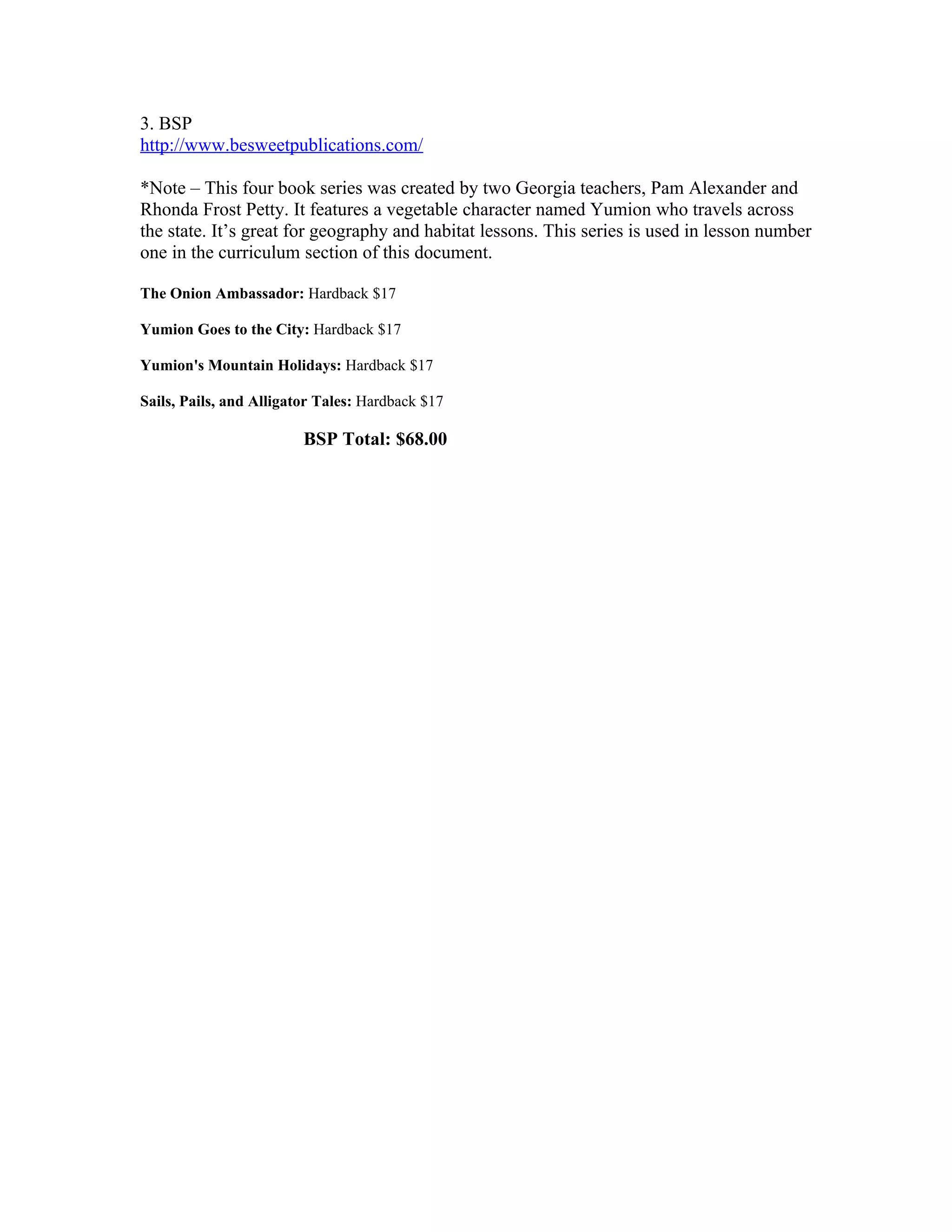 3. BSP
http://www.besweetpublications.com/

*Note – This four book series was created by two Georgia teachers, Pam Alexander and
Rhonda Frost Petty. It features a vegetable character named Yumion who travels across
the state. It’s great for geography and habitat lessons. This series is used in lesson number
one in the curriculum section of this document.

The Onion Ambassador: Hardback $17

Yumion Goes to the City: Hardback $17

Yumion's Mountain Holidays: Hardback $17

Sails, Pails, and Alligator Tales: Hardback $17

                         BSP Total: $68.00
 