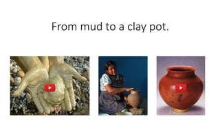From mud to a clay pot.
 