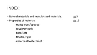 INDEX:
• Natural materials and manufactued materials. pg 3
• Properties of materials pg 12
- transparent/opaque
- rough/smooth
- hard/soft
- flexible/rigid
- absorbent/waterproof
 