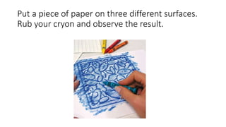 Put a piece of paper on three different surfaces.
Rub your cryon and observe the result.
 