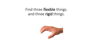 Find three flexible things.
and three rigid things.
 