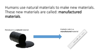 Humans use natural materials to make new materials.
These new materials are called: manufactured
materials.
Petroleum is a natural material A plastic ruler is a
manufactured material
 
