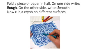 Fold a piece of paper in half. On one side write:
Rough. On the other side, write: Smooth.
Now rub a cryon on different surfaces.
 