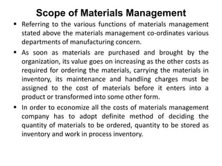 Scope of Materials Management
 Referring to the various functions of materials management
stated above the materials management co-ordinates various
departments of manufacturing concern.
 As soon as materials are purchased and brought by the
organization, its value goes on increasing as the other costs as
required for ordering the materials, carrying the materials in
inventory, its maintenance and handling charges must be
assigned to the cost of materials before it enters into a
product or transformed into some other form.
 In order to economize all the costs of materials management
company has to adopt definite method of deciding the
quantity of materials to be ordered, quantity to be stored as
inventory and work in process inventory.
 