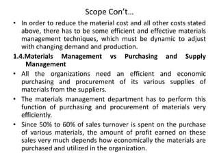 Scope Con’t…
• In order to reduce the material cost and all other costs stated
above, there has to be some efficient and effective materials
management techniques, which must be dynamic to adjust
with changing demand and production.
1.4.Materials Management vs Purchasing and Supply
Management
• All the organizations need an efficient and economic
purchasing and procurement of its various supplies of
materials from the suppliers.
• The materials management department has to perform this
function of purchasing and procurement of materials very
efficiently.
• Since 50% to 60% of sales turnover is spent on the purchase
of various materials, the amount of profit earned on these
sales very much depends how economically the materials are
purchased and utilized in the organization.
 