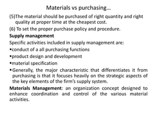 Materials vs purchasing…
(5)The material should be purchased of right quantity and right
quality at proper time at the cheapest cost.
(6) To set the proper purchase policy and procedure.
Supply management
Specific activities included in supply management are:
conduct of a all purchasing functions
product design and development
material specification
Generally, the major characteristic that differentiates it from
purchasing is that it focuses heavily on the strategic aspects of
the key elements of the firm’s supply system.
Materials Management: an organization concept designed to
enhance coordination and control of the various material
activities.
 