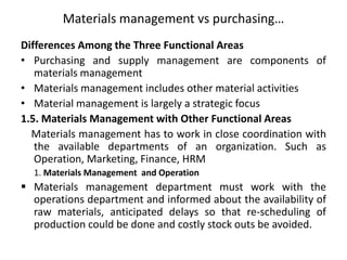Materials management vs purchasing…
Differences Among the Three Functional Areas
• Purchasing and supply management are components of
materials management
• Materials management includes other material activities
• Material management is largely a strategic focus
1.5. Materials Management with Other Functional Areas
Materials management has to work in close coordination with
the available departments of an organization. Such as
Operation, Marketing, Finance, HRM
1. Materials Management and Operation
 Materials management department must work with the
operations department and informed about the availability of
raw materials, anticipated delays so that re-scheduling of
production could be done and costly stock outs be avoided.
 