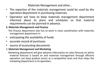 Materials Management and other…
• The expertise of the materials management could be used by the
operation department in purchasing materials.
• Operation will have to keep materials management department
informed about its plans and schedules so that material
requirements can be planned in advance.
2. Materials Management and Finance
The finance department also has to work in close coordination with materials
management department in:
• anticipating the availability of funds
• accurate record of purchases
• source of accounting documents
3. Materials Management and Marketing
Marketing department will give advance information on sales forecast on which
material forecast is based on and materials management through efficient
operation can keep product prices at a competitive level and thus helps the
marketing department in its operation.
 