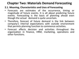 Chapter Two: Materials Demand Forecasting
2.1. Meaning, Characteristics and Uses of Forecasting
• Forecasts are estimates of the occurrence, timing or
magnitude of future events. It is all about predicting future
events. Forecasting is the basis of planning ahead even
though the actual demand is quite uncertain.
• Therefore, forecast of future demand is the link between
company’s internal expectations with outside environment
that permits planning function to commence activities.
• Forecast affects decision and activities throughout the
organization in finance, HRM, marketing, operations and
other functions.
 