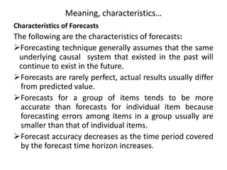 Meaning, characteristics…
Characteristics of Forecasts
The following are the characteristics of forecasts:
Forecasting technique generally assumes that the same
underlying causal system that existed in the past will
continue to exist in the future.
Forecasts are rarely perfect, actual results usually differ
from predicted value.
Forecasts for a group of items tends to be more
accurate than forecasts for individual item because
forecasting errors among items in a group usually are
smaller than that of individual items.
Forecast accuracy decreases as the time period covered
by the forecast time horizon increases.
 
