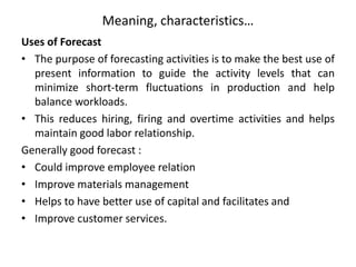 Meaning, characteristics…
Uses of Forecast
• The purpose of forecasting activities is to make the best use of
present information to guide the activity levels that can
minimize short-term fluctuations in production and help
balance workloads.
• This reduces hiring, firing and overtime activities and helps
maintain good labor relationship.
Generally good forecast :
• Could improve employee relation
• Improve materials management
• Helps to have better use of capital and facilitates and
• Improve customer services.
 