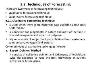2.2. Techniques of Forecasting
There are two types of forecasting techniques:
• Qualitative forecasting technique
• Quantitative forecasting technique
2.2.1.Qualitative Foretasting Technique
 is used when there is no historical data available about past
performance
 is subjective and judgmental in nature and most of the time it
is based on opinion and expertise judgment.
 rely on analysis of subjective inputs obtained from customers,
sales person, managers and experts.
Common types of qualitative techniques include:
a. Expert Opinion Method
It consists of collecting opinion and judgments of individuals
who are expected to have the best knowledge of current
activities or future plans.
 
