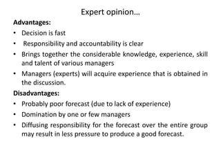 Expert opinion…
Advantages:
• Decision is fast
• Responsibility and accountability is clear
• Brings together the considerable knowledge, experience, skill
and talent of various managers
• Managers (experts) will acquire experience that is obtained in
the discussion.
Disadvantages:
• Probably poor forecast (due to lack of experience)
• Domination by one or few managers
• Diffusing responsibility for the forecast over the entire group
may result in less pressure to produce a good forecast.
 