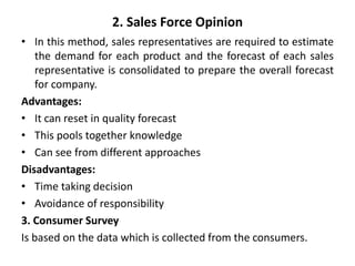 2. Sales Force Opinion
• In this method, sales representatives are required to estimate
the demand for each product and the forecast of each sales
representative is consolidated to prepare the overall forecast
for company.
Advantages:
• It can reset in quality forecast
• This pools together knowledge
• Can see from different approaches
Disadvantages:
• Time taking decision
• Avoidance of responsibility
3. Consumer Survey
Is based on the data which is collected from the consumers.
 