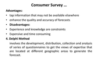 Consumer Survey …
Advantages:
• tap information that may not be available elsewhere
• enhance the quality and accuracy of forecasts
• Disadvantages:
• Experience and knowledge are constraints
• Expensive and time consuming
4. Delphi Method
involves the development, distribution, collection and analysis
of series of questionnaires to get the views of expertise that
are located at different geographic areas to generate the
forecast.
 