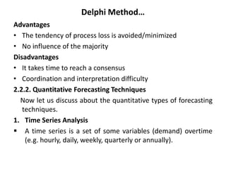 Delphi Method…
Advantages
• The tendency of process loss is avoided/minimized
• No influence of the majority
Disadvantages
• It takes time to reach a consensus
• Coordination and interpretation difficulty
2.2.2. Quantitative Forecasting Techniques
Now let us discuss about the quantitative types of forecasting
techniques.
1. Time Series Analysis
 A time series is a set of some variables (demand) overtime
(e.g. hourly, daily, weekly, quarterly or annually).
 