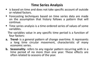 Time Series Analysis
 is based on time and does not take specific account of outside
or related factors.
 Forecasting techniques based on time series data are made
on the assumption that history follows a pattern that will
continue.
 Time series analysis is a time-ordered series of values of some
variables.
The variables value in any specific time period is a function of
four factors:
a. Trend- is a general pattern of change overtime. It represents
a long time circular movement, characteristic of many
economic series.
b. Seasonality- refers to any regular pattern recurring with in a
time period of no more than one year. These effects are
often related to seasons of the year.
 