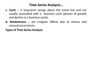 Time Series Analysis…
c. Cycle – is long-term swings about the trend line and are
usually associated with a business cycle (phases of growth
and decline in a business cycle).
d. Randomness – are irregular effects due to chance and
unusual occurrences.
Types of Time Series Analysis
 