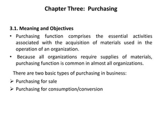 Chapter Three: Purchasing
3.1. Meaning and Objectives
• Purchasing function comprises the essential activities
associated with the acquisition of materials used in the
operation of an organization.
• Because all organizations require supplies of materials,
purchasing function is common in almost all organizations.
There are two basic types of purchasing in business:
 Purchasing for sale
 Purchasing for consumption/conversion
 