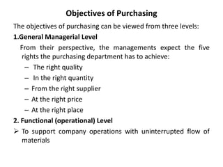 Objectives of Purchasing
The objectives of purchasing can be viewed from three levels:
1.General Managerial Level
From their perspective, the managements expect the five
rights the purchasing department has to achieve:
– The right quality
– In the right quantity
– From the right supplier
– At the right price
– At the right place
2. Functional (operational) Level
 To support company operations with uninterrupted flow of
materials
 