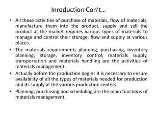Inroduction Con’t…
• All these activities of purchase of materials, flow of materials,
manufacture them into the product, supply and sell the
product at the market requires various types of materials to
manage and control their storage, flow and supply at various
places.
• The materials requirements planning, purchasing, inventory
planning, storage, inventory control, materials supply,
transportation and materials handling are the activities of
materials management.
• Actually before the production begins it is necessary to ensure
availability of all the types of materials needed for production
and its supply at the various production centers.
• Planning, purchasing and scheduling are the main functions of
materials management.
 