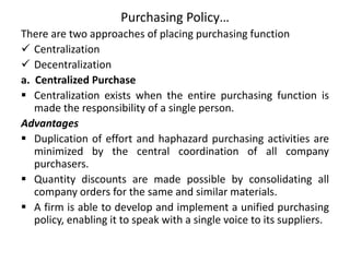 Purchasing Policy…
There are two approaches of placing purchasing function
 Centralization
 Decentralization
a. Centralized Purchase
 Centralization exists when the entire purchasing function is
made the responsibility of a single person.
Advantages
 Duplication of effort and haphazard purchasing activities are
minimized by the central coordination of all company
purchasers.
 Quantity discounts are made possible by consolidating all
company orders for the same and similar materials.
 A firm is able to develop and implement a unified purchasing
policy, enabling it to speak with a single voice to its suppliers.
 
