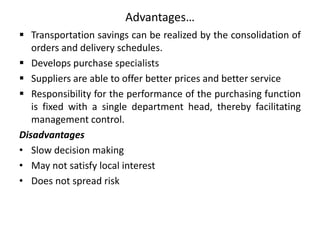 Advantages…
 Transportation savings can be realized by the consolidation of
orders and delivery schedules.
 Develops purchase specialists
 Suppliers are able to offer better prices and better service
 Responsibility for the performance of the purchasing function
is fixed with a single department head, thereby facilitating
management control.
Disadvantages
• Slow decision making
• May not satisfy local interest
• Does not spread risk
 