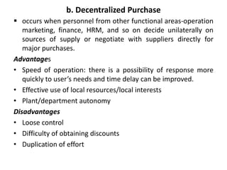 b. Decentralized Purchase
 occurs when personnel from other functional areas-operation
marketing, finance, HRM, and so on decide unilaterally on
sources of supply or negotiate with suppliers directly for
major purchases.
Advantages
• Speed of operation: there is a possibility of response more
quickly to user’s needs and time delay can be improved.
• Effective use of local resources/local interests
• Plant/department autonomy
Disadvantages
• Loose control
• Difficulty of obtaining discounts
• Duplication of effort
 