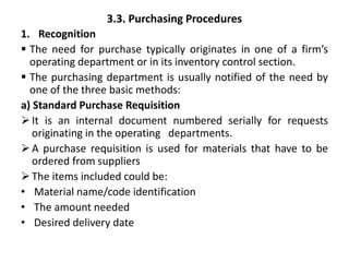 3.3. Purchasing Procedures
1. Recognition
 The need for purchase typically originates in one of a firm’s
operating department or in its inventory control section.
 The purchasing department is usually notified of the need by
one of the three basic methods:
a) Standard Purchase Requisition
It is an internal document numbered serially for requests
originating in the operating departments.
A purchase requisition is used for materials that have to be
ordered from suppliers
The items included could be:
• Material name/code identification
• The amount needed
• Desired delivery date
 