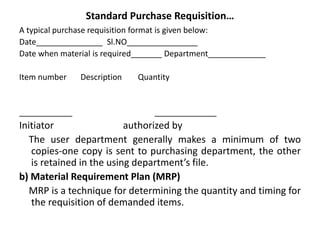Standard Purchase Requisition…
A typical purchase requisition format is given below:
Date_______________ Sl.NO________________
Date when material is required_______ Department_____________
Item number Description Quantity
____________ ______________
Initiator authorized by
The user department generally makes a minimum of two
copies-one copy is sent to purchasing department, the other
is retained in the using department’s file.
b) Material Requirement Plan (MRP)
MRP is a technique for determining the quantity and timing for
the requisition of demanded items.
 