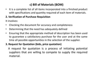 c) Bill of Materials (BOM)
• It is a complete list of all items incorporated into a finished product
with specifications and quantity required of each item of materials.
2. Verification of Purchase Requisition
It involves:
• Checking the document for accuracy and completeness
• Determining that the need has adequately defined
• Ensuring that the appropriate method of description has been used
to guarantee a satisfactory purchase for the user and at the same
time all possible opportunities in the selection of the supplier.
3. Request for Quotation (bids, price quotation)
A request for quotation is a process of initiating potential
suppliers that are willing to compete to supply the required
material.
 